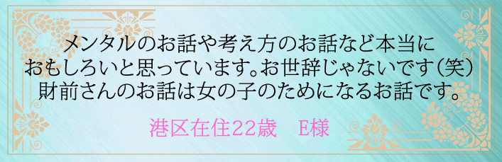 メンタルのお話や考え方のお話など本当におもしろいと思っています。お世辞じゃないです(笑)財前さんのお話は女の子のためになるお話です。港区在住22歳 E様より