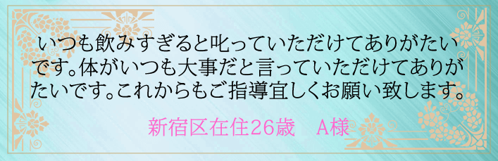 いつも飲みすぎると叱っていただけてありがたいです。体がいつも大事だと言っていただけてありがたいです。これからもご指導宜しくお願い致します。新宿区在住26歳 A様より
