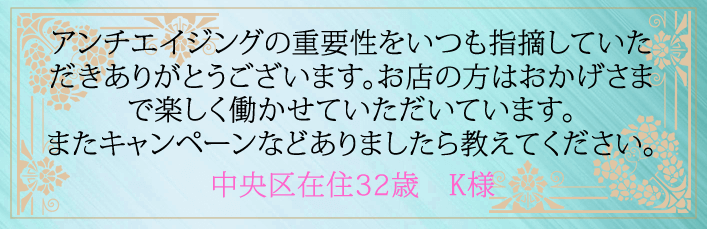 アンチエイジングの重要性をいつも指摘していただきありがとうございます。お店の方はおかげさまで楽しく働かせていただいています。またキャンペーンなどありましたら教えてください。中央区在住32歳 K様より